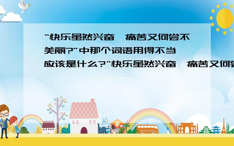 “快乐虽然兴奋,痛苦又何尝不美丽?”中那个词语用得不当,应该是什么?“快乐虽然兴奋,痛苦又何尝不美丽?”哪个词语用得不当?应该该为什么 ?求助!