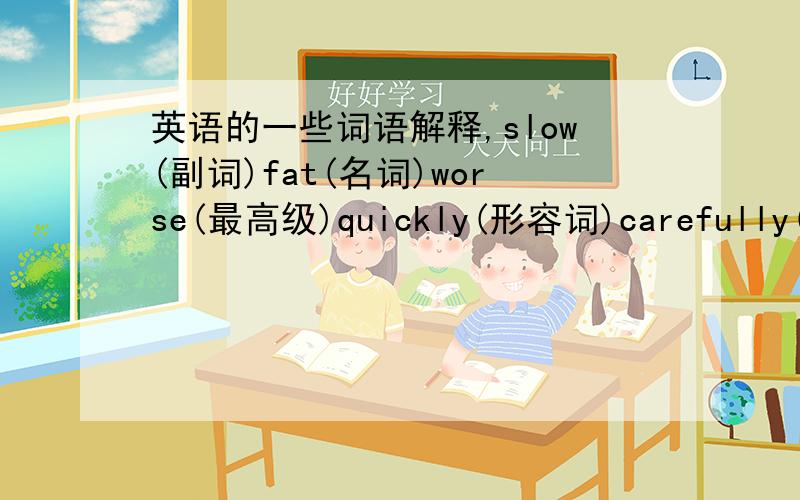 英语的一些词语解释,slow(副词)fat(名词)worse(最高级)quickly(形容词)carefully(形容词)come(过去式)happy(副词)good(副词)better(最高级)sadly(形容词)read(过去式)went(原形)