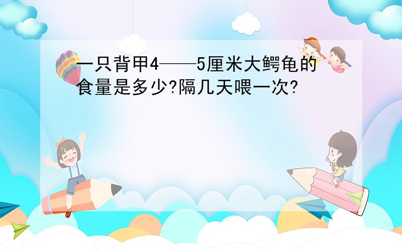 一只背甲4——5厘米大鳄龟的食量是多少?隔几天喂一次?