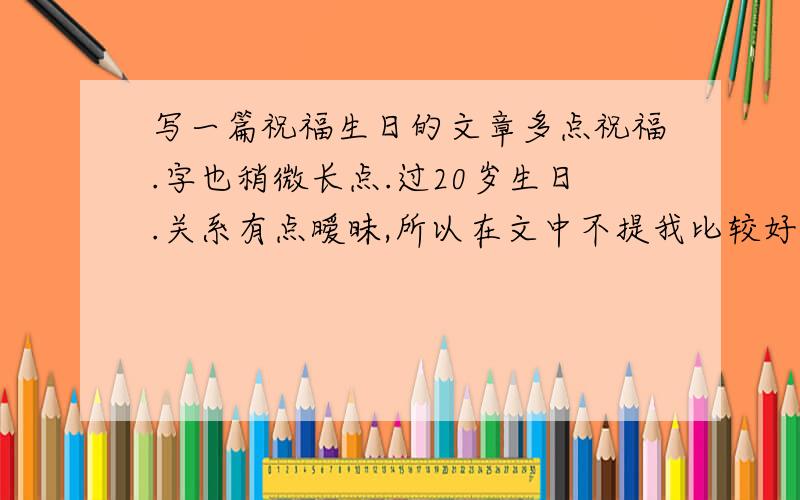 写一篇祝福生日的文章多点祝福.字也稍微长点.过20岁生日.关系有点暧昧,所以在文中不提我比较好.内容幽默点就是了.