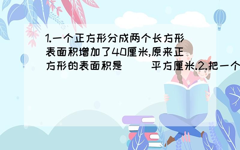 1.一个正方形分成两个长方形表面积增加了40厘米,原来正方形的表面积是( )平方厘米.2.把一个长12厘米、宽8厘米、高6厘米的长方形,削成最大的正方形,这个正方形的表面积是( )平方厘米,体积