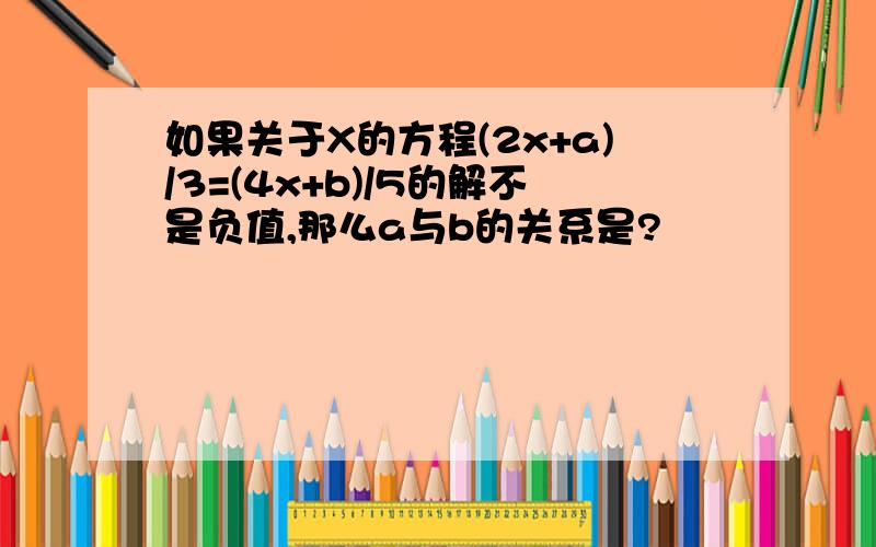 如果关于X的方程(2x+a)/3=(4x+b)/5的解不是负值,那么a与b的关系是?