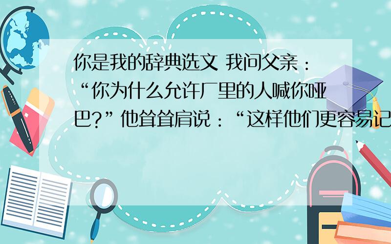 你是我的辞典选文 我问父亲：“你为什么允许厂里的人喊你哑巴?”他耸耸肩说：“这样他们更容易记得我”我简直被激怒了：“你不是哑巴.你是个非常聪明的人.告诉他们,你的名字叫本杰