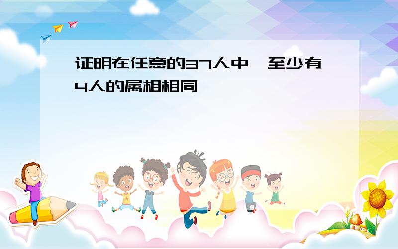 证明在任意的37人中,至少有4人的属相相同