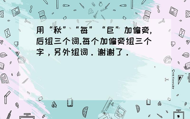 用“秋”“每”“巨”加偏旁,后组三个词.每个加偏旁组三个字，另外组词。谢谢了。