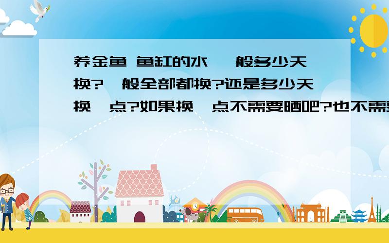 养金鱼 鱼缸的水 一般多少天换?一般全部都换?还是多少天换一点?如果换一点不需要晒吧?也不需要鱼乐宝吧?