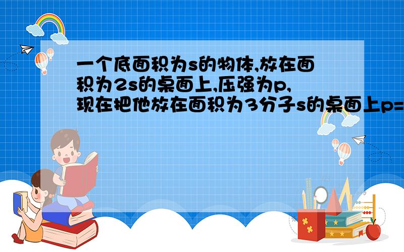 一个底面积为s的物体,放在面积为2s的桌面上,压强为p,现在把他放在面积为3分子s的桌面上p=?