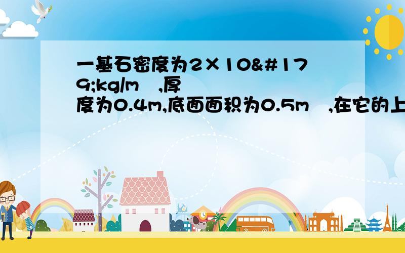 一基石密度为2×10³kg/m³,厚度为0.4m,底面面积为0.5m²,在它的上方还有一重为1.5×10^4N底面积为0.1m²的圆柱形石柱,基石放在水平地面,求此时水平地面受到的压强    请写出过程