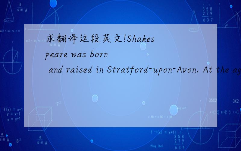 求翻译这段英文!Shakespeare was born and raised in Stratford-upon-Avon. At the age of 18, he married Anne Hathaway, with whom he had three children: Susanna, and twins Hamnet and Judith. Between 1585 and 1592, he began a successful career in Lo