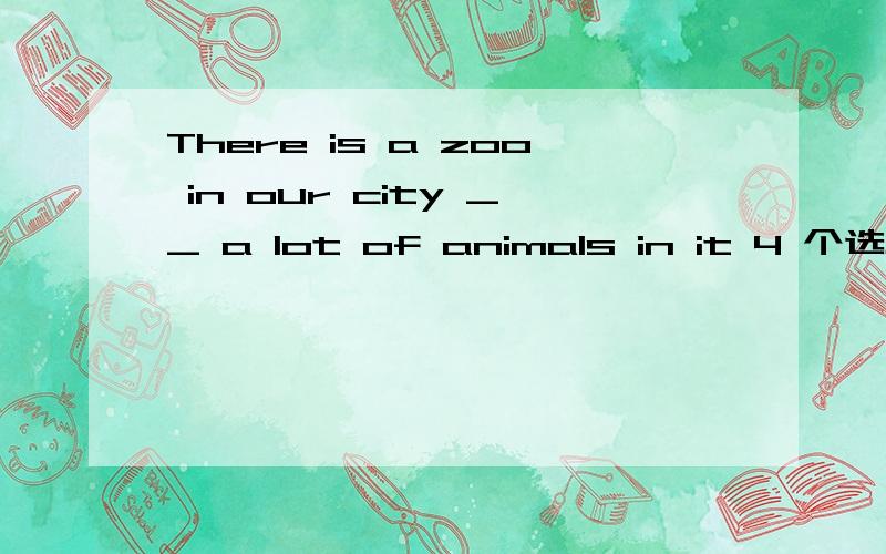 There is a zoo in our city __ a lot of animals in it 4 个选项 A.has B.have C.with D、for