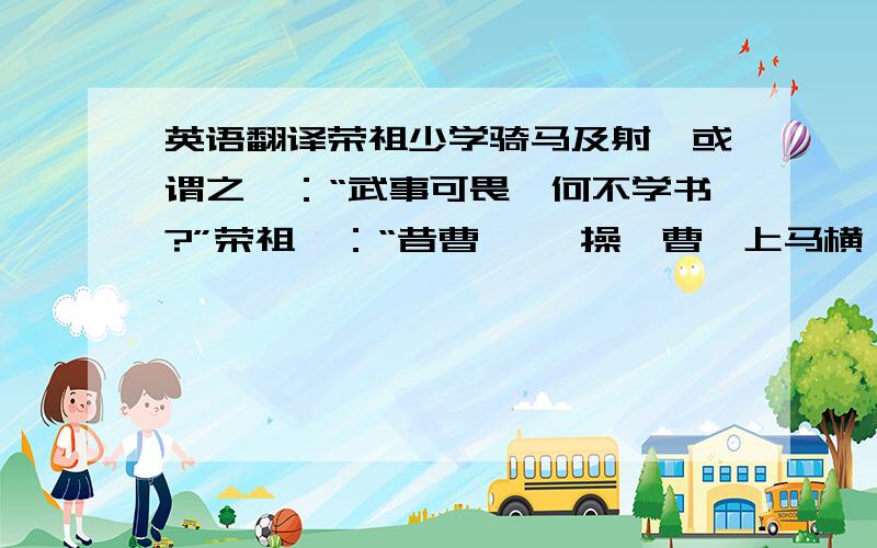 英语翻译荣祖少学骑马及射,或谓之曰：“武事可畏,何不学书?”荣祖曰：“昔曹 　　操、曹丕上马横槊,下马谈论,此于天下可不负饮食矣.君辈无自全之伎,何异 　　犬羊乎!”