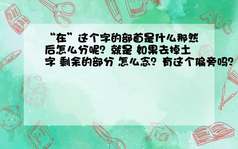 “在”这个字的部首是什么那然后怎么分呢？就是 如果去掉土字 剩余的部分 怎么念？有这个偏旁吗？分数给三楼了