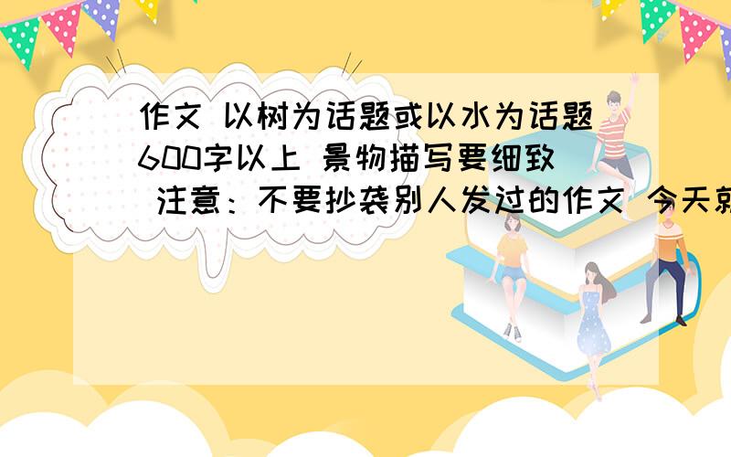 作文 以树为话题或以水为话题600字以上 景物描写要细致 注意：不要抄袭别人发过的作文 今天就要有答案