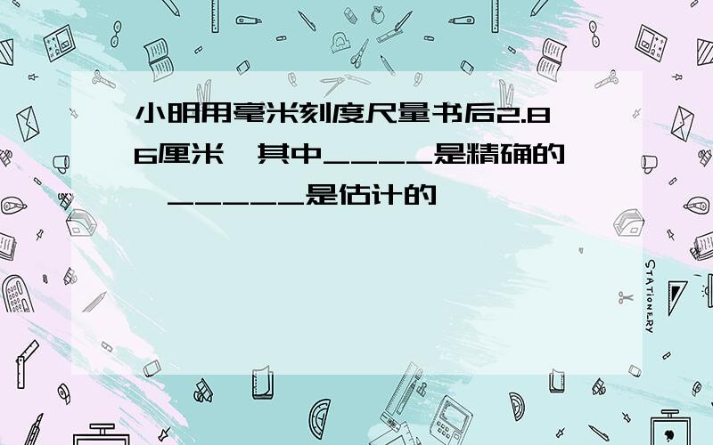 小明用毫米刻度尺量书后2.86厘米,其中____是精确的,_____是估计的