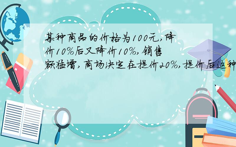 某种商品的价格为100元,降价10%后又降价10%,销售额猛增,商场决定在提价20%,提价后这种商品的价格为多少?