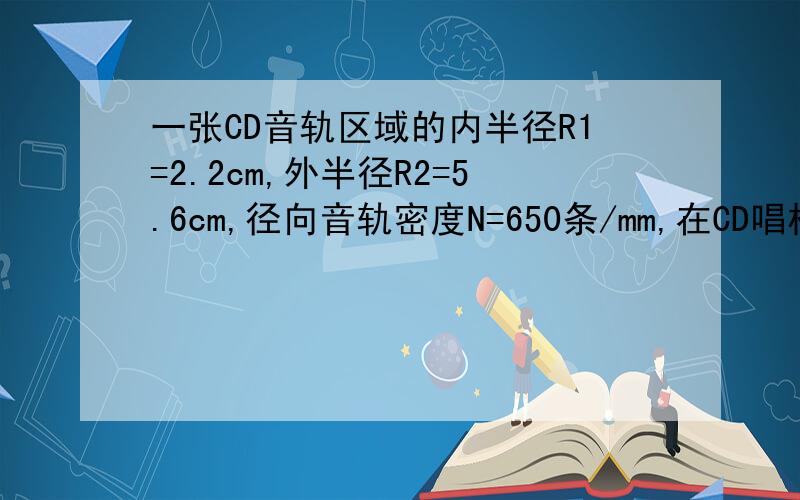 一张CD音轨区域的内半径R1=2.2cm,外半径R2=5.6cm,径向音轨密度N=650条/mm,在CD唱机内,光盘每转一周,激光头沿径向向外移动一条音轨,激光束相对光盘是以v=1.3m/s的恒定速度运动的.问：（1）这张光