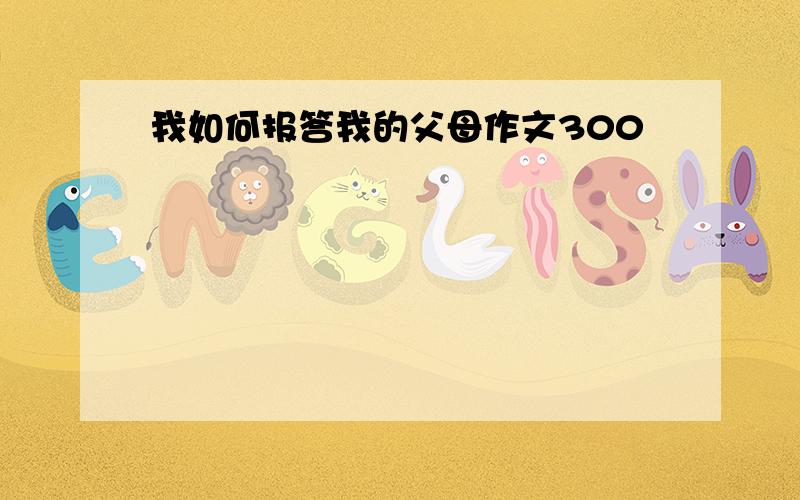 我如何报答我的父母作文300