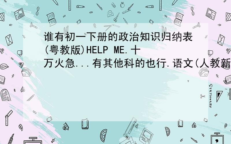 谁有初一下册的政治知识归纳表(粤教版)HELP ME.十万火急...有其他科的也行.语文(人教新课标)...数学(人教新课标)...英语(新目标)...历史(中图版)...生物(北京师大版)..地理(中图版)