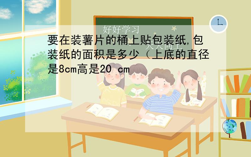 要在装薯片的桶上贴包装纸,包装纸的面积是多少（上底的直径是8cm高是20 cm