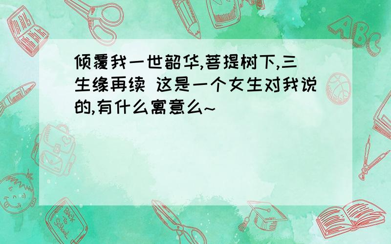 倾覆我一世韶华,菩提树下,三生缘再续 这是一个女生对我说的,有什么寓意么~