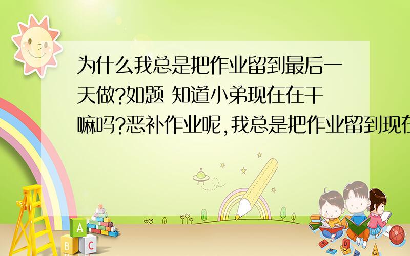 为什么我总是把作业留到最后一天做?如题 知道小弟现在在干嘛吗?恶补作业呢,我总是把作业留到现在才写,是不是有病啊,要怎么办啊?