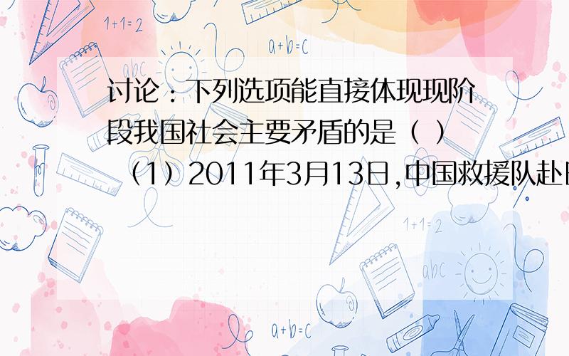 讨论：下列选项能直接体现现阶段我国社会主要矛盾的是（ ） （1）2011年3月13日,中国救援队赴日参与救援（2）两会时,住房、医改、物价等问题仍然引起老百姓的极大关注（3）我国经济建