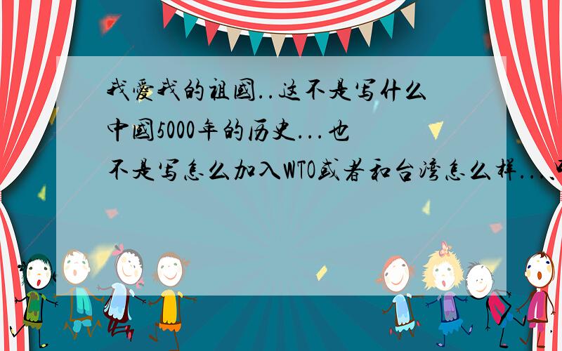 我爱我的祖国..这不是写什么中国5000年的历史...也不是写怎么加入WTO或者和台湾怎么样...只是写自己的镇区或者市区近10几年来,发展得怎么样...(我会给很高分的...麻烦各路同志,兄弟,姐妹,乡