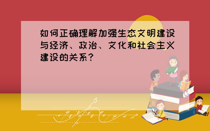 如何正确理解加强生态文明建设与经济、政治、文化和社会主义建设的关系?