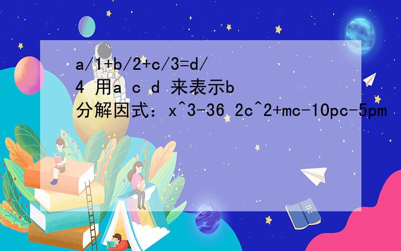 a/1+b/2+c/3=d/4 用a c d 来表示b 分解因式：x^3-36 2c^2+mc-10pc-5pm