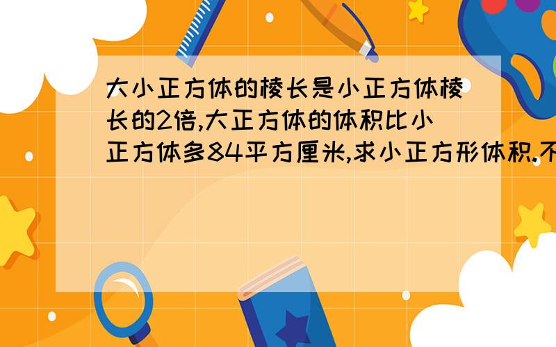 大小正方体的棱长是小正方体棱长的2倍,大正方体的体积比小正方体多84平方厘米,求小正方形体积.不用方程式解答,列式计算,说明,）