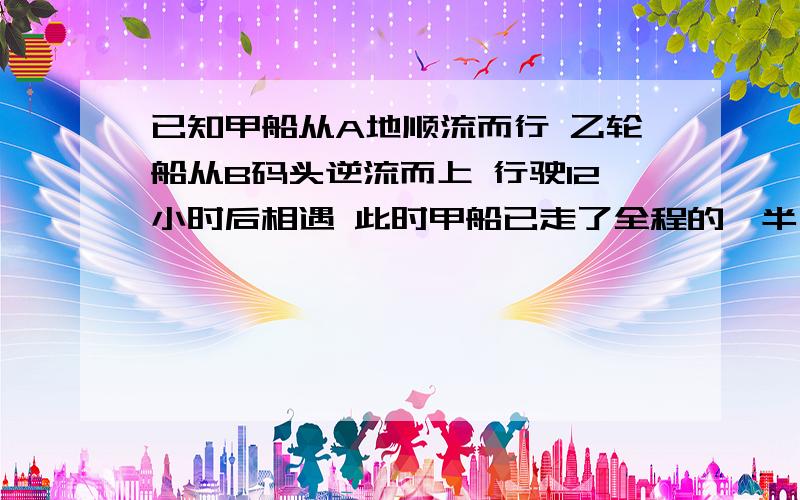 已知甲船从A地顺流而行 乙轮船从B码头逆流而上 行驶12小时后相遇 此时甲船已走了全程的一半又9千米 甲船在静水中的速度是每小时4千米 乙船在静水中的速度是每小时5千米----------------------