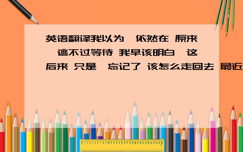 英语翻译我以为,依然在 原来,逃不过等待 我早该明白,这后来 只是,忘记了 该怎么走回去 最近,还好吗呵呵挺多回答嘛