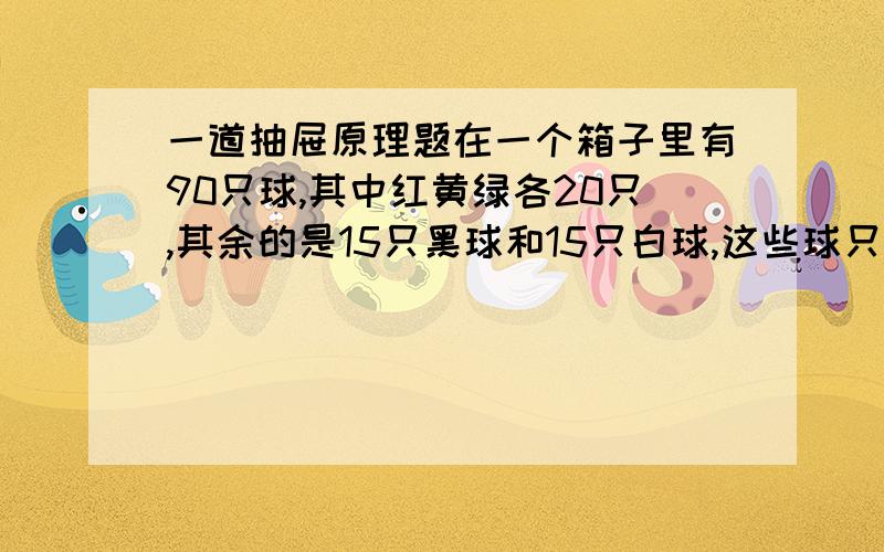 一道抽屉原理题在一个箱子里有90只球,其中红黄绿各20只,其余的是15只黑球和15只白球,这些球只是颜色上有区别,如果要在黑暗中取出10只同色的球,那么至少要取多少只球