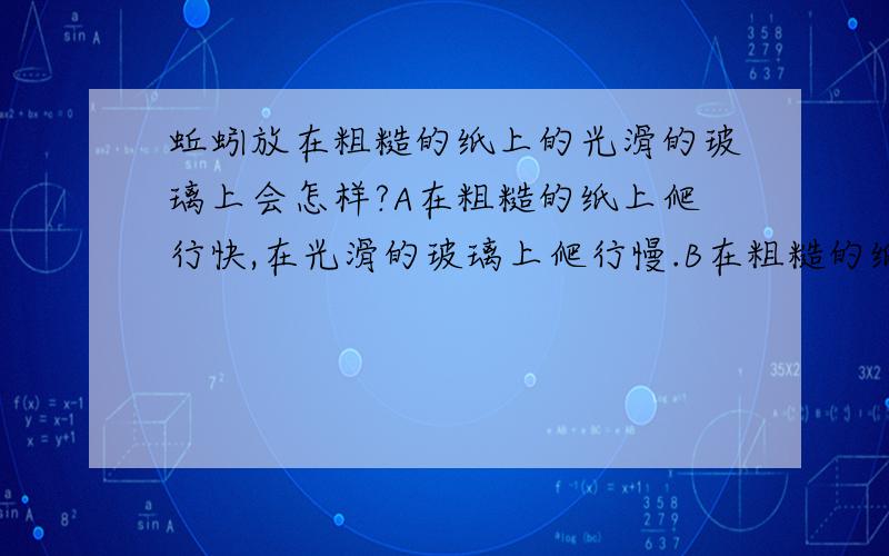 蚯蚓放在粗糙的纸上的光滑的玻璃上会怎样?A在粗糙的纸上爬行快,在光滑的玻璃上爬行慢.B在粗糙的纸上爬行慢,在光滑的玻璃上爬行快.C都很快.D都很慢