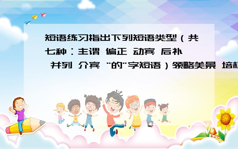 短语练习指出下列短语类型（共七种：主谓 偏正 动宾 后补 并列 介宾 “的”字短语）领略美景 培植草皮 提高几倍 形式优美 缓慢移动 覆盖地面 利用水源 自然敌人 开卷有益 固定下来 万事