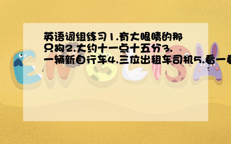 英语词组练习1.有大眼睛的那只狗2.大约十一点十五分3.一辆新自行车4.三位出租车司机5.看一看6.去看一看7.在碗橱附近8.使用刀和叉9.二十四张课桌和五十把椅子