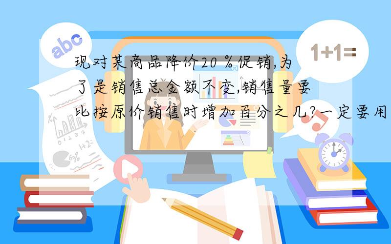 现对某商品降价20％促销,为了是销售总金额不变,销售量要比按原价销售时增加百分之几?一定要用一元一次方程解!