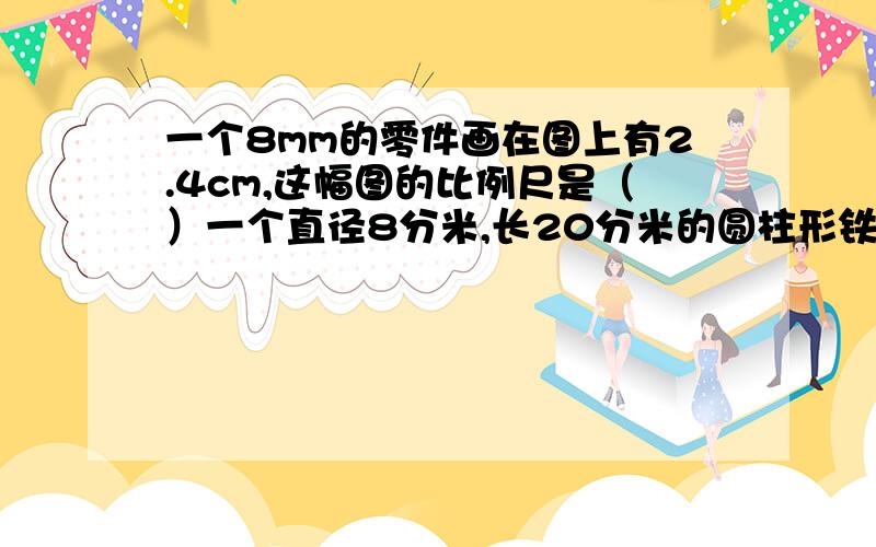 一个8mm的零件画在图上有2.4cm,这幅图的比例尺是（）一个直径8分米,长20分米的圆柱形铁皮通风管,沿高剪开得到一个长方形,他的长是（）,宽是（）如果3分之2a=4分之3b,那么a：b=（）,a与b成（