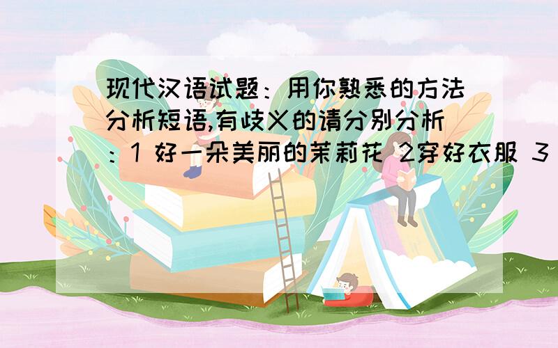 现代汉语试题：用你熟悉的方法分析短语,有歧义的请分别分析：1 好一朵美丽的茉莉花 2穿好衣服 3 我知道你知道