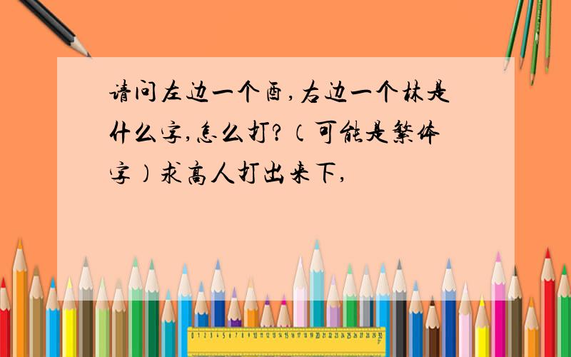 请问左边一个酉,右边一个林是什么字,怎么打?（可能是繁体字）求高人打出来下,