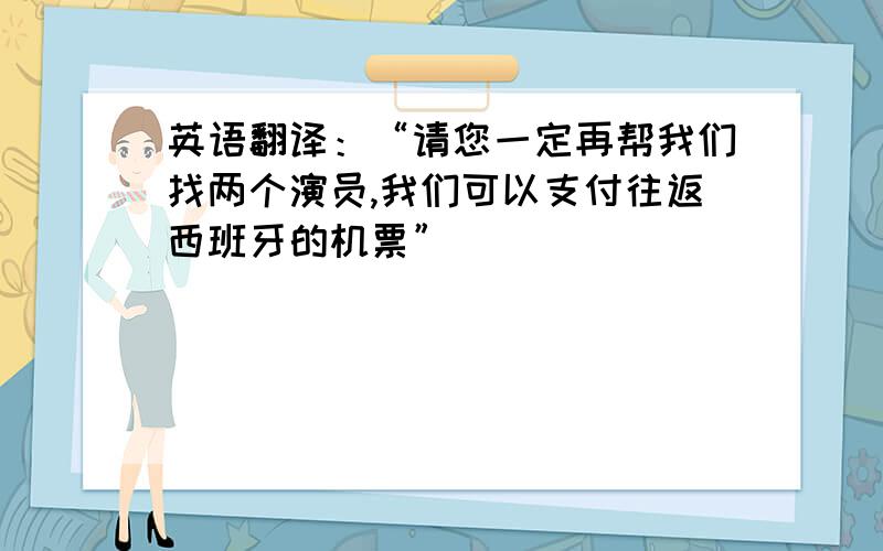 英语翻译：“请您一定再帮我们找两个演员,我们可以支付往返西班牙的机票”