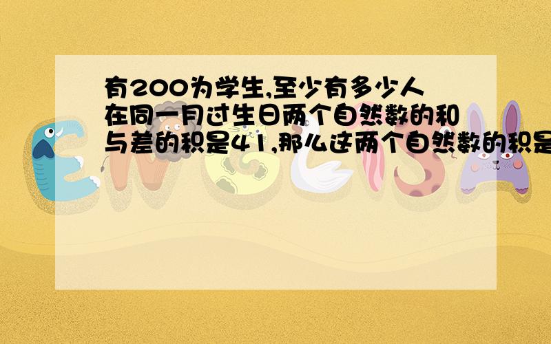 有200为学生,至少有多少人在同一月过生日两个自然数的和与差的积是41,那么这两个自然数的积是多少?