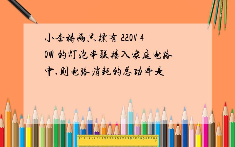 小李将两只标有 220V 40W 的灯泡串联接入家庭电路中,则电路消耗的总功率是