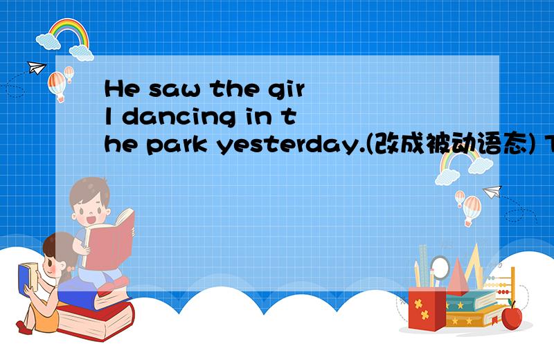 He saw the girl dancing in the park yesterday.(改成被动语态) The girl _ _ _ in the park yesterday.