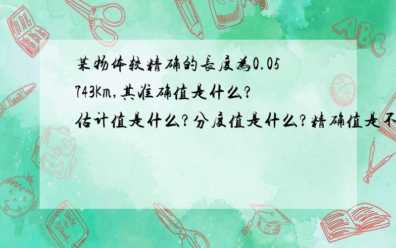 某物体较精确的长度为0.05743Km,其准确值是什么?估计值是什么?分度值是什么?精确值是不是为0.0574Km，准确值是不是为0.00003Km，分度值是不是为dm.