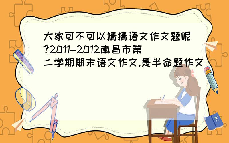 大家可不可以猜猜语文作文题呢?2011-2012南昌市第二学期期末语文作文.是半命题作文