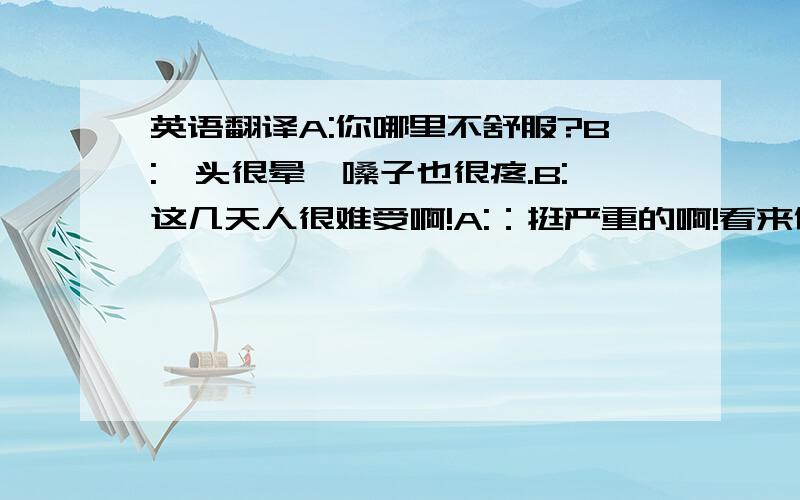 英语翻译A:你哪里不舒服?B:、头很晕、嗓子也很疼.B:这几天人很难受啊!A:：挺严重的啊!看来你需要打一针.C：医生、要准备针么?那我去准备了.B：好痛...不过谢谢医生啊、请帮我开点药吧!A: