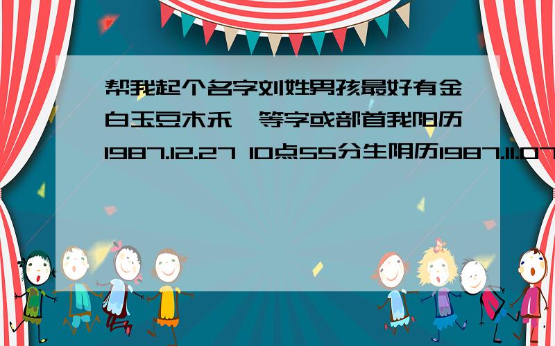 帮我起个名字刘姓男孩最好有金白玉豆木禾亻等字或部首我阳历1987.12.27 10点55分生阴历1987.11.07 10点55分生卯年巳时出生我的名字忌氵皮石力刀川车马等字或部首着急请大家帮帮忙费费心忙我