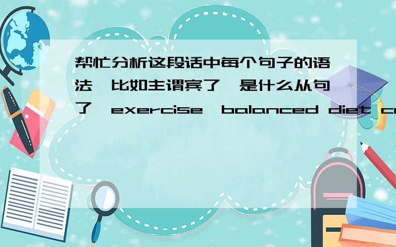 帮忙分析这段话中每个句子的语法,比如主谓宾了,是什么从句了,exercise,balanced diet can play an enormous part in reducing stress ,as well as help in maintaining body fitness.a number of times aches and pains complained in the n