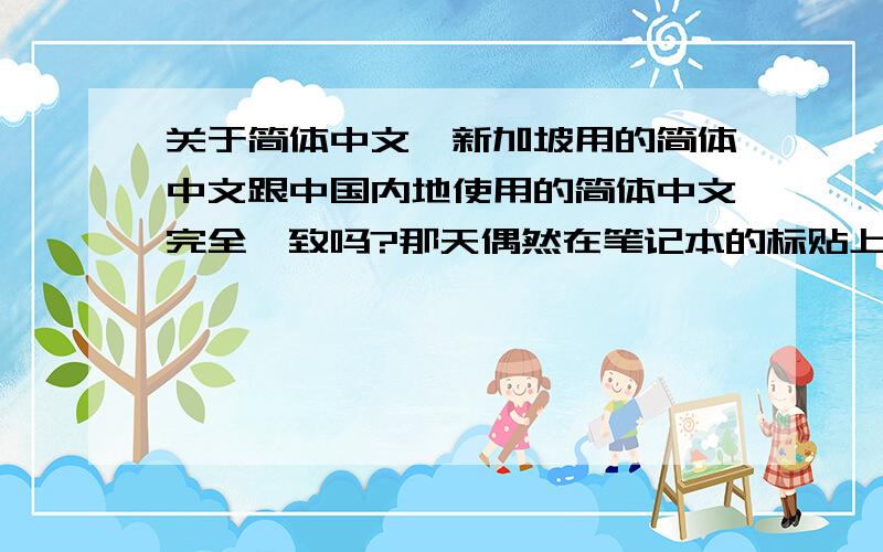 关于简体中文,新加坡用的简体中文跟中国内地使用的简体中文完全一致吗?那天偶然在笔记本的标贴上看见了几个简体汉字,发现有些字比如“片”在宋体中顶部的横是出头的,而在标贴上那个